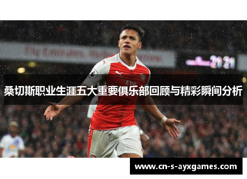 桑切斯职业生涯五大重要俱乐部回顾与精彩瞬间分析