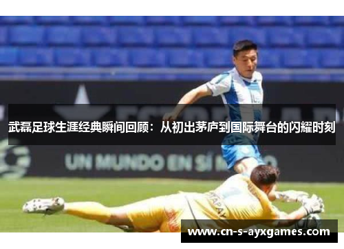 武磊足球生涯经典瞬间回顾：从初出茅庐到国际舞台的闪耀时刻