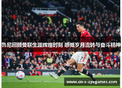 鲁尼回顾曼联生涯辉煌时刻 感慨岁月流转与奋斗精神