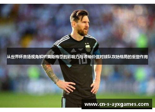 从世界杯赛场视角解析奥斯梅恩的影响力与领袖价值对球队攻防格局的重塑作用