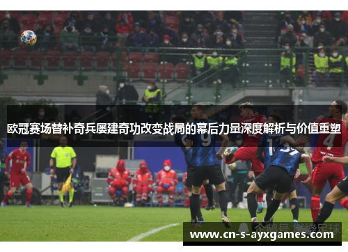 欧冠赛场替补奇兵屡建奇功改变战局的幕后力量深度解析与价值重塑