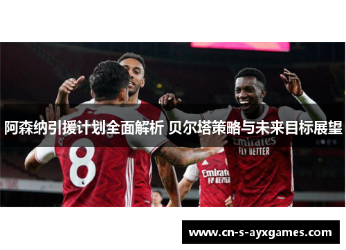 阿森纳引援计划全面解析 贝尔塔策略与未来目标展望