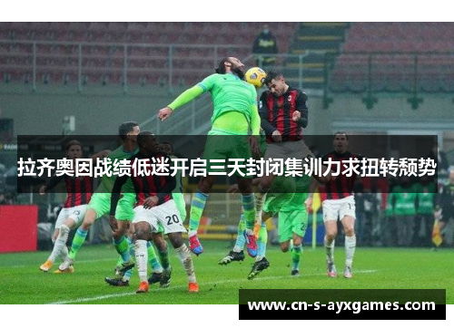 拉齐奥因战绩低迷开启三天封闭集训力求扭转颓势