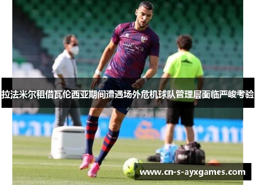 拉法米尔租借瓦伦西亚期间遭遇场外危机球队管理层面临严峻考验